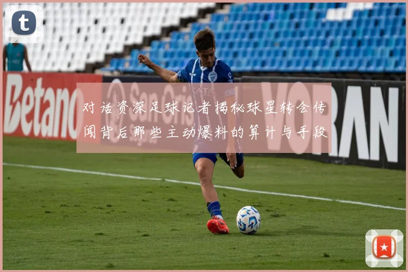 对话资深足球记者揭秘球星转会传闻背后那些主动爆料的算计与手段