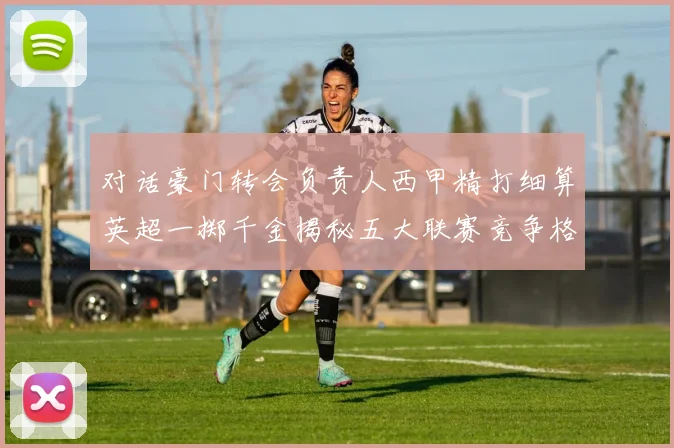 对话豪门转会负责人西甲精打细算英超一掷千金揭秘五大联赛竞争格局背后的战略交锋